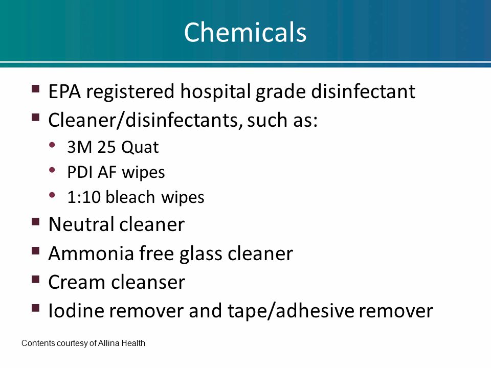 Chemicals  EPA registered hospital grade disinfectant  Cleaner/disinfectants, such as: 3M 25 Quat PDI AF wipes 1:10 bleach wipes  Neutral cleaner  Ammonia free glass cleaner  Cream cleanser  Iodine remover and tape/adhesive remover Contents courtesy of Allina Health