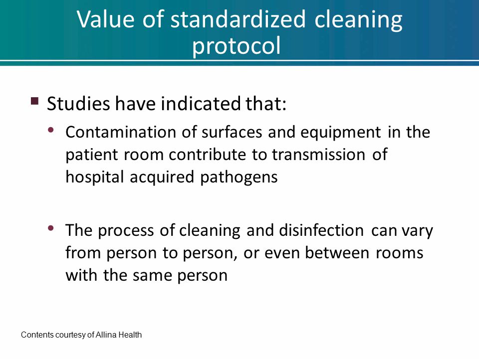 Value of standardized cleaning protocol  Studies have indicated that: Contamination of surfaces and equipment in the patient room contribute to transmission of hospital acquired pathogens The process of cleaning and disinfection can vary from person to person, or even between rooms with the same person Contents courtesy of Allina Health