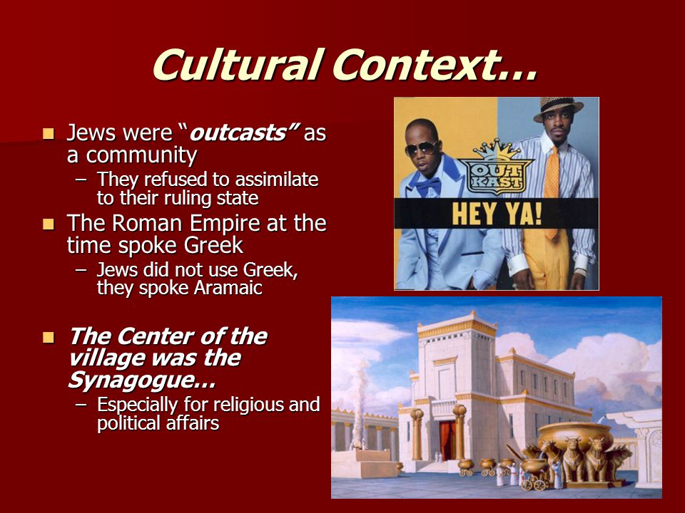 Cultural Context… Jews were outcasts as a community Jews were outcasts as a community –They refused to assimilate to their ruling state The Roman Empire at the time spoke Greek The Roman Empire at the time spoke Greek –Jews did not use Greek, they spoke Aramaic The Center of the village was the Synagogue… The Center of the village was the Synagogue… –Especially for religious and political affairs