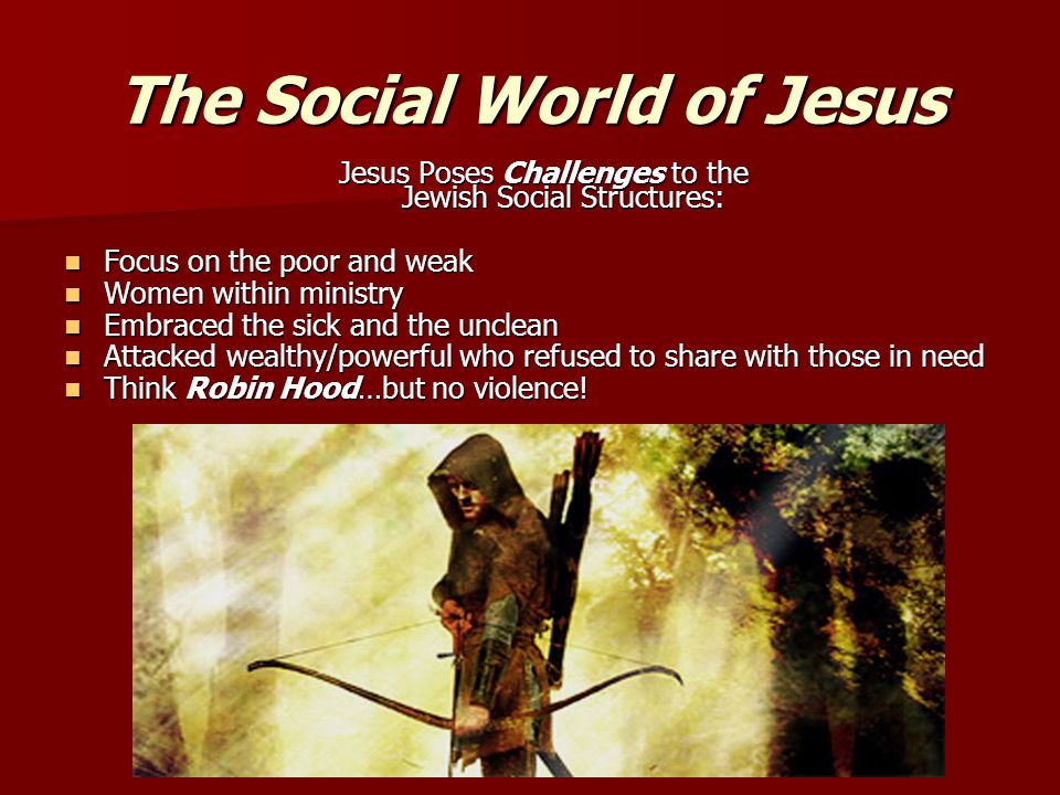 The Social World of Jesus Jesus Poses Challenges to the Jewish Social Structures: Focus on the poor and weak Focus on the poor and weak Women within ministry Women within ministry Embraced the sick and the unclean Embraced the sick and the unclean Attacked wealthy/powerful who refused to share with those in need Attacked wealthy/powerful who refused to share with those in need Think Robin Hood…but no violence.