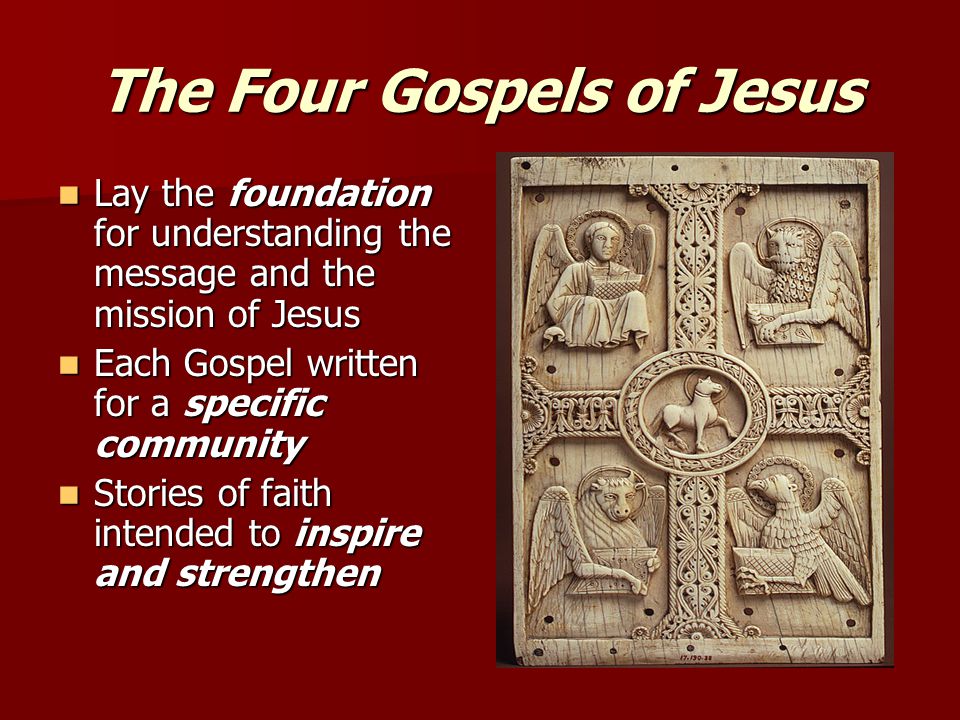 The Four Gospels of Jesus Lay the foundation for understanding the message and the mission of Jesus Lay the foundation for understanding the message and the mission of Jesus Each Gospel written for a specific community Each Gospel written for a specific community Stories of faith intended to inspire and strengthen Stories of faith intended to inspire and strengthen