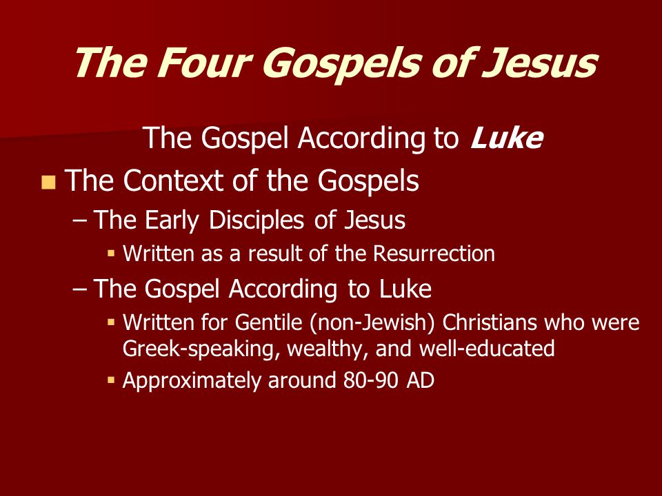 The Four Gospels of Jesus The Gospel According to Luke The Context of the Gospels – –The Early Disciples of Jesus   Written as a result of the Resurrection – –The Gospel According to Luke   Written for Gentile (non-Jewish) Christians who were Greek-speaking, wealthy, and well-educated   Approximately around AD