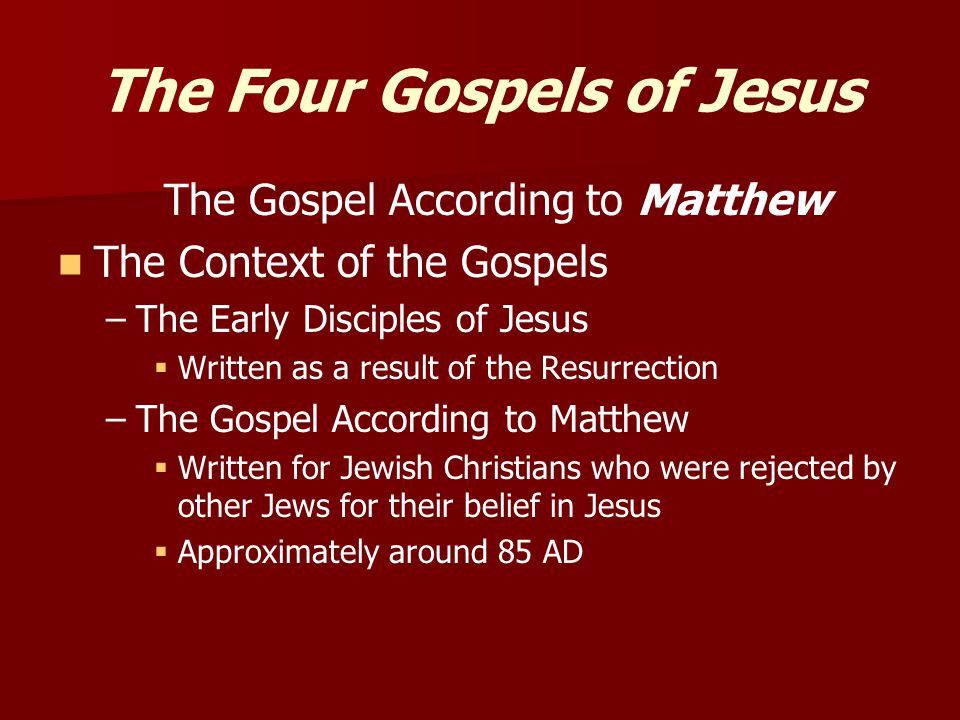 The Four Gospels of Jesus The Gospel According to Matthew The Context of the Gospels – –The Early Disciples of Jesus   Written as a result of the Resurrection – –The Gospel According to Matthew   Written for Jewish Christians who were rejected by other Jews for their belief in Jesus   Approximately around 85 AD