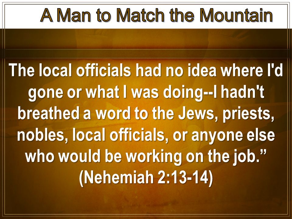 The local officials had no idea where I d gone or what I was doing--I hadn t breathed a word to the Jews, priests, nobles, local officials, or anyone else who would be working on the job. (Nehemiah 2:13-14)