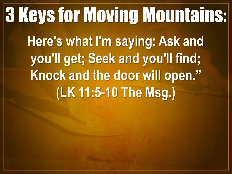 3 Keys for Moving Mountains: Here s what I m saying: Ask and you ll get; Seek and you ll find; Knock and the door will open. (LK 11:5-10 The Msg.)