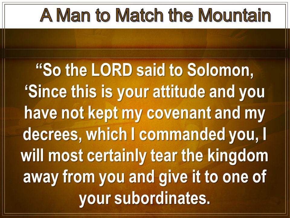 So the LORD said to Solomon, ‘Since this is your attitude and you have not kept my covenant and my decrees, which I commanded you, I will most certainly tear the kingdom away from you and give it to one of your subordinates.