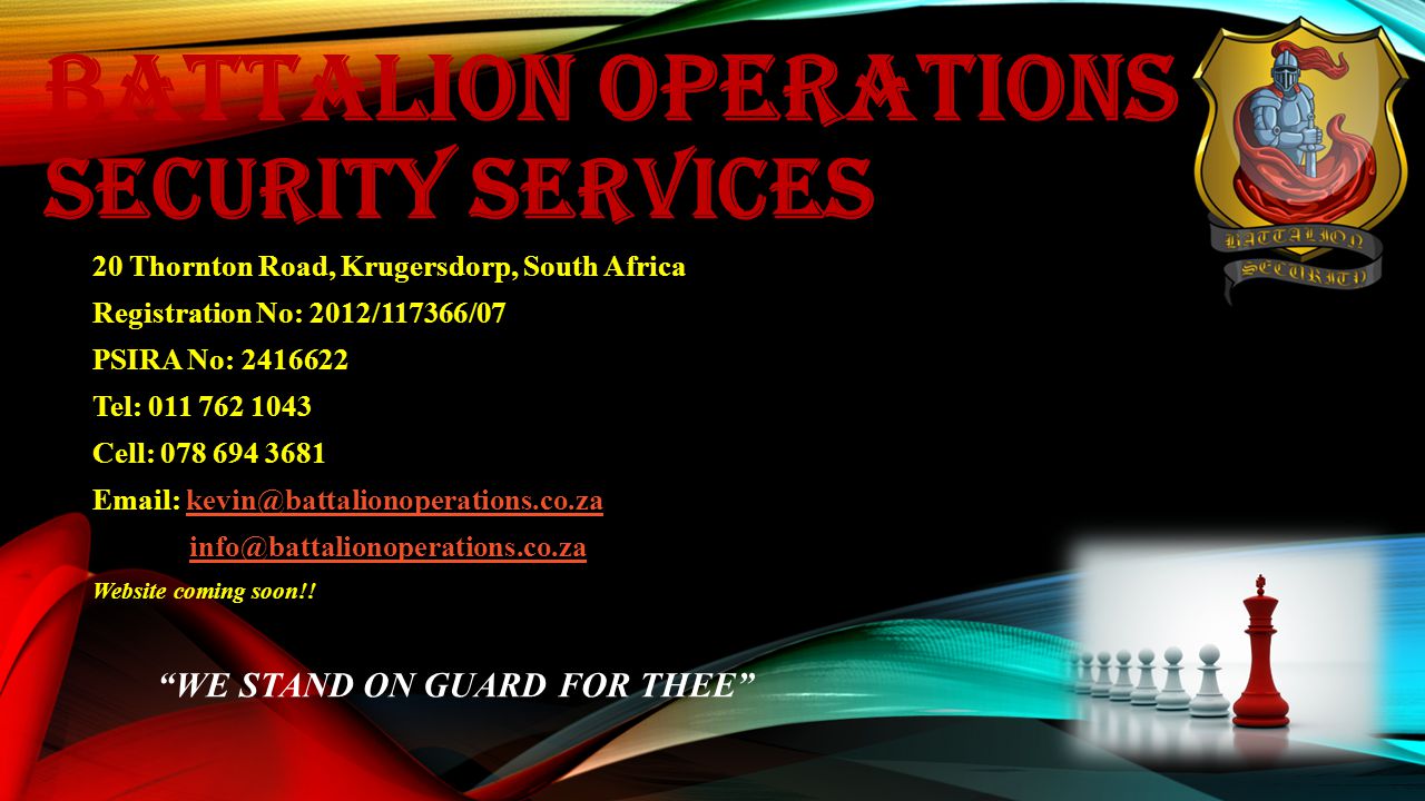 BATTALION OPERATIONS SECURITY SERVICES 20 Thornton Road, Krugersdorp, South Africa Registration No: 2012/117366/07 PSIRA No: Tel: Cell: Website coming soon!.