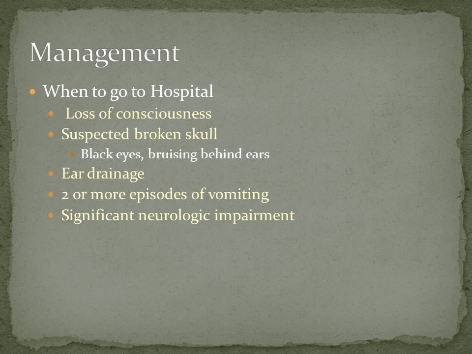 When to go to Hospital Loss of consciousness Suspected broken skull Black eyes, bruising behind ears Ear drainage 2 or more episodes of vomiting Significant neurologic impairment