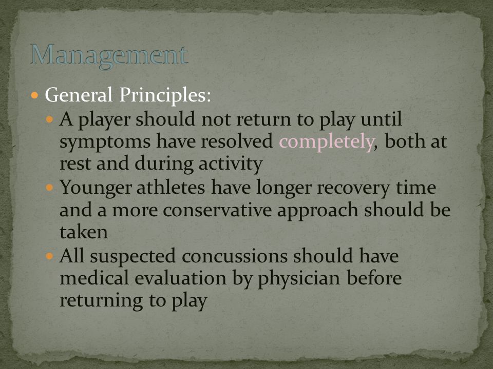 General Principles: A player should not return to play until symptoms have resolved completely, both at rest and during activity Younger athletes have longer recovery time and a more conservative approach should be taken All suspected concussions should have medical evaluation by physician before returning to play