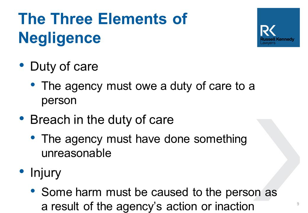 Duty of care The agency must owe a duty of care to a person Breach in the duty of care The agency must have done something unreasonable Injury Some harm must be caused to the person as a result of the agency’s action or inaction The Three Elements of Negligence 9