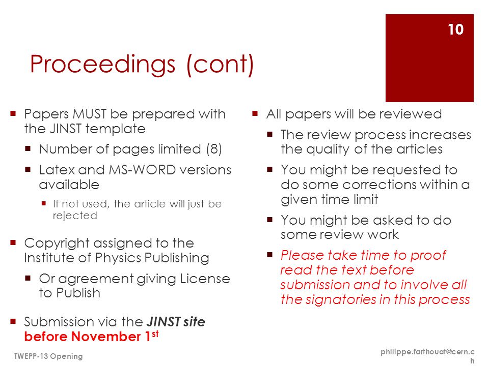 Proceedings (cont)  Papers MUST be prepared with the JINST template  Number of pages limited (8)  Latex and MS-WORD versions available  If not used, the article will just be rejected  Copyright assigned to the Institute of Physics Publishing  Or agreement giving License to Publish  Submission via the JINST site before November 1 st  All papers will be reviewed  The review process increases the quality of the articles  You might be requested to do some corrections within a given time limit  You might be asked to do some review work  Please take time to proof read the text before submission and to involve all the signatories in this process h TWEPP-13 Opening 10