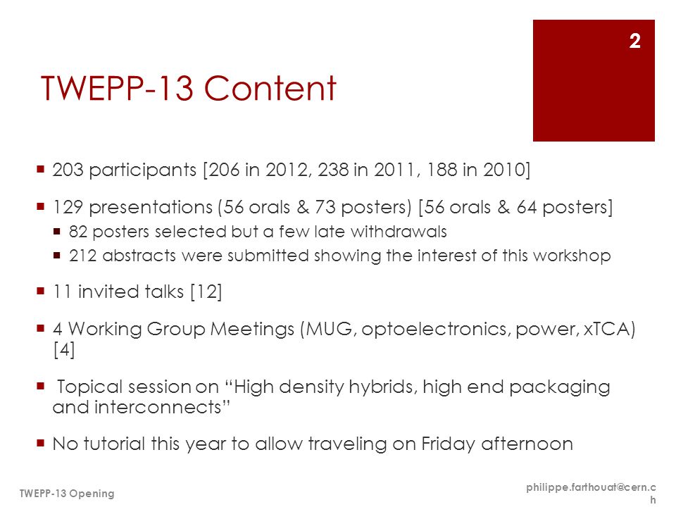 TWEPP-13 Content  203 participants [206 in 2012, 238 in 2011, 188 in 2010]  129 presentations (56 orals & 73 posters) [56 orals & 64 posters]  82 posters selected but a few late withdrawals  212 abstracts were submitted showing the interest of this workshop  11 invited talks [12]  4 Working Group Meetings (MUG, optoelectronics, power, xTCA) [4]  Topical session on High density hybrids, high end packaging and interconnects  No tutorial this year to allow traveling on Friday afternoon h TWEPP-13 Opening 2