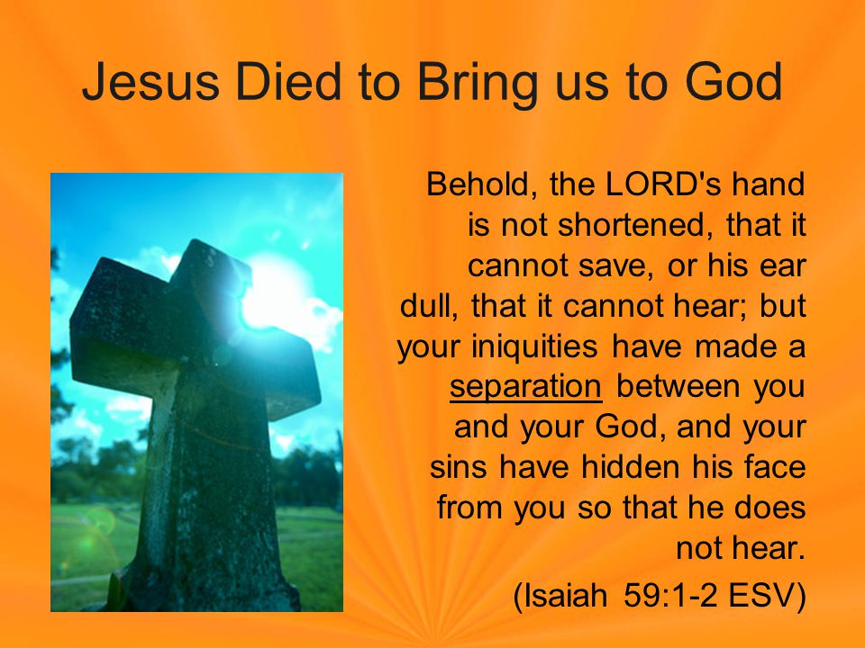 Jesus Died to Bring us to God Behold, the LORD s hand is not shortened, that it cannot save, or his ear dull, that it cannot hear; but your iniquities have made a separation between you and your God, and your sins have hidden his face from you so that he does not hear.