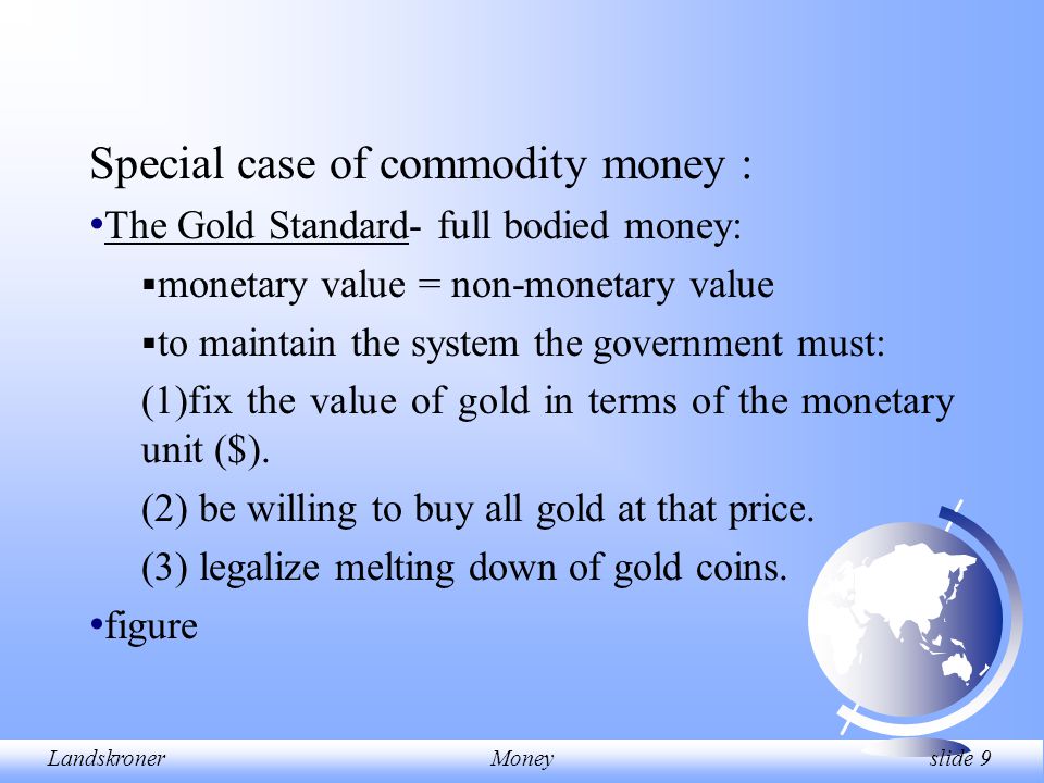 LandskronerMoney slide 9 Special case of commodity money : The Gold Standard- full bodied money:  monetary value = non-monetary value  to maintain the system the government must: (1)fix the value of gold in terms of the monetary unit ($).