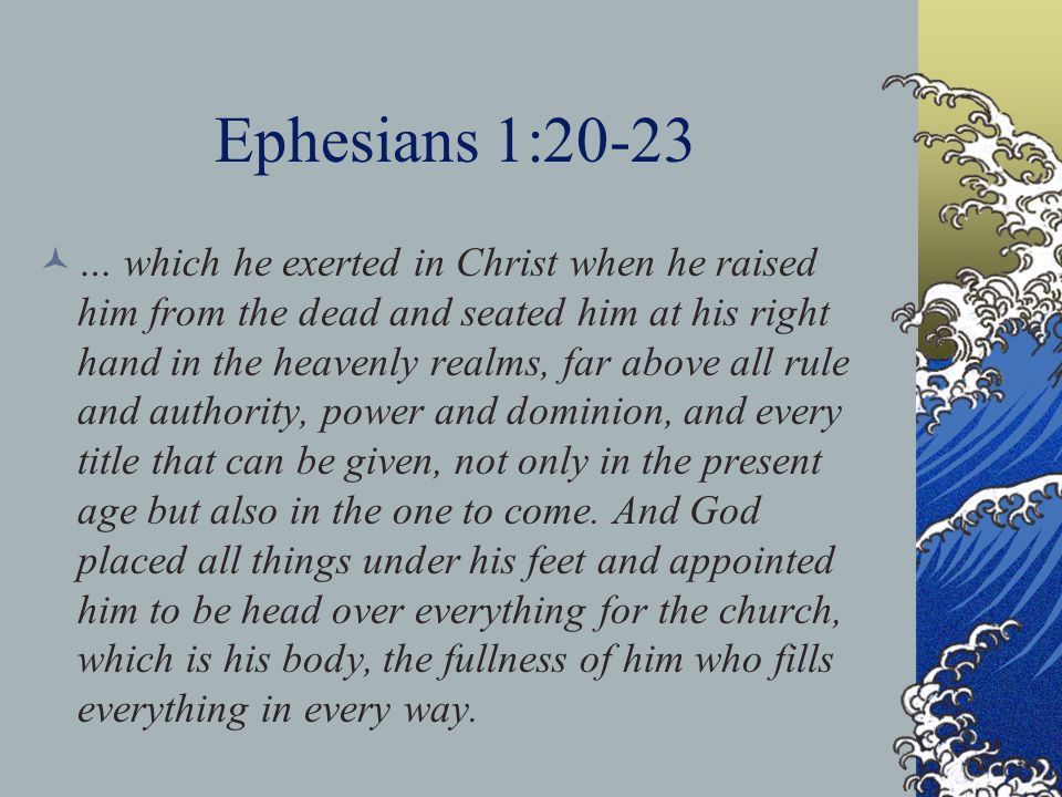 Ephesians 1:20-23 … which he exerted in Christ when he raised him from the dead and seated him at his right hand in the heavenly realms, far above all rule and authority, power and dominion, and every title that can be given, not only in the present age but also in the one to come.
