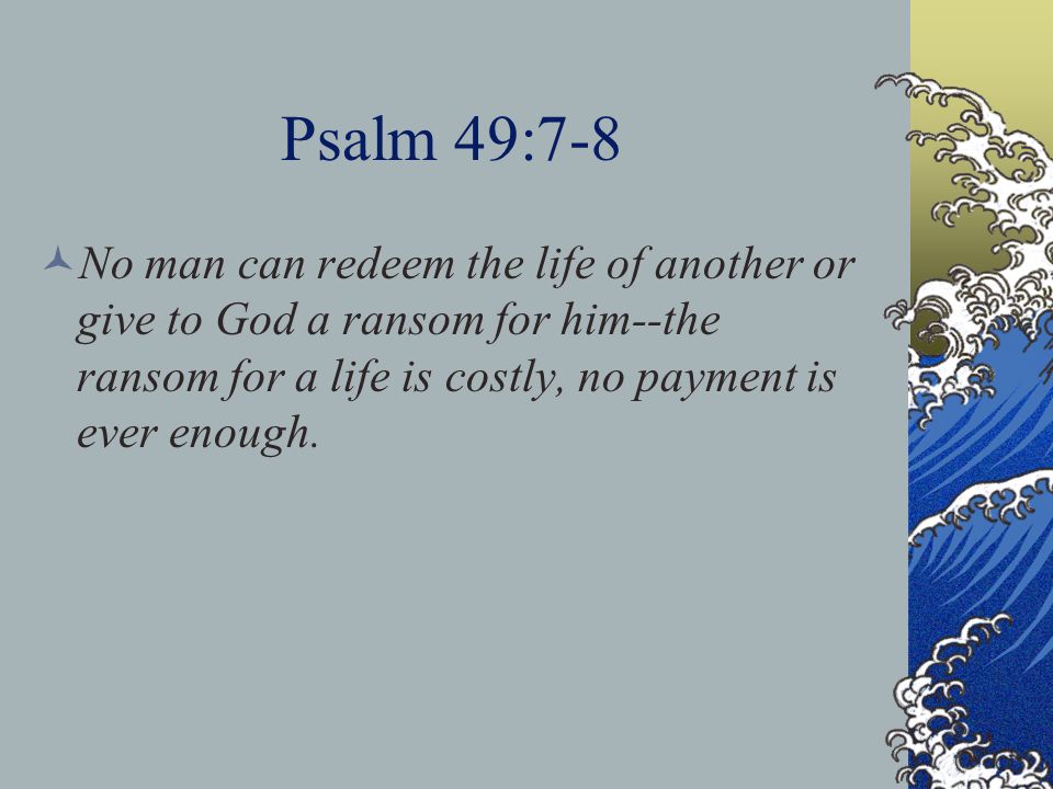 Psalm 49:7-8 No man can redeem the life of another or give to God a ransom for him--the ransom for a life is costly, no payment is ever enough.