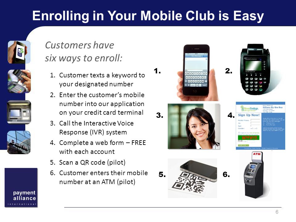 Enrolling in Your Mobile Club is Easy 1.Customer texts a keyword to your designated number 2.Enter the customer’s mobile number into our application on your credit card terminal 3.Call the Interactive Voice Response (IVR) system 4.Complete a web form – FREE with each account 5.Scan a QR code (pilot) 6.Customer enters their mobile number at an ATM (pilot) 6 Customers have six ways to enroll: 1.2.