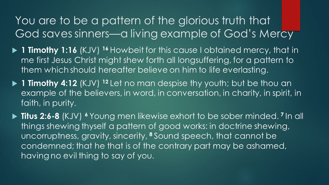 You are to be a pattern of the glorious truth that God saves sinners—a living example of God’s Mercy  1 Timothy 1:16 (KJV) 16 Howbeit for this cause I obtained mercy, that in me first Jesus Christ might shew forth all longsuffering, for a pattern to them which should hereafter believe on him to life everlasting.