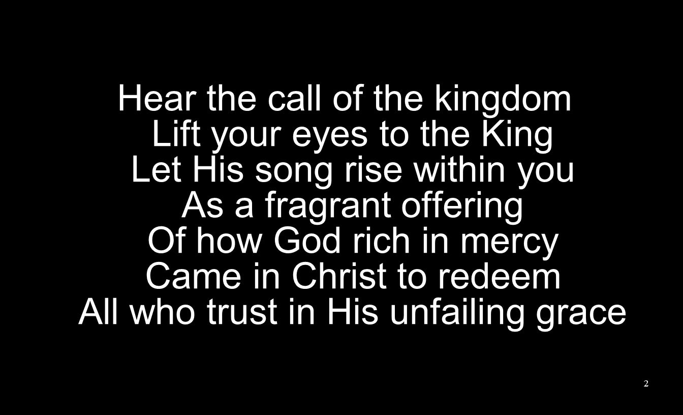 Hear the call of the kingdom Lift your eyes to the King Let His song rise within you As a fragrant offering Of how God rich in mercy Came in Christ to redeem All who trust in His unfailing grace 2