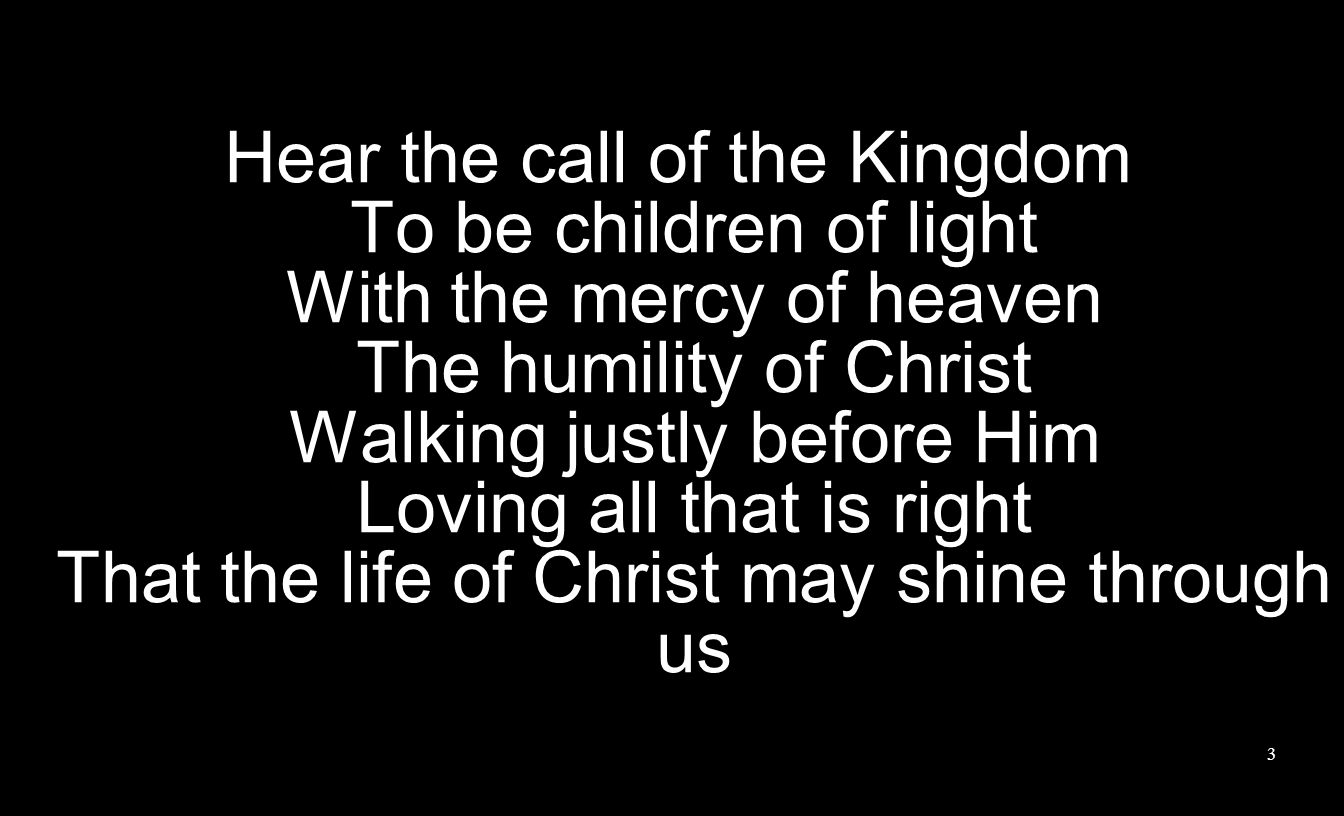 Hear the call of the Kingdom To be children of light With the mercy of heaven The humility of Christ Walking justly before Him Loving all that is right That the life of Christ may shine through us 3