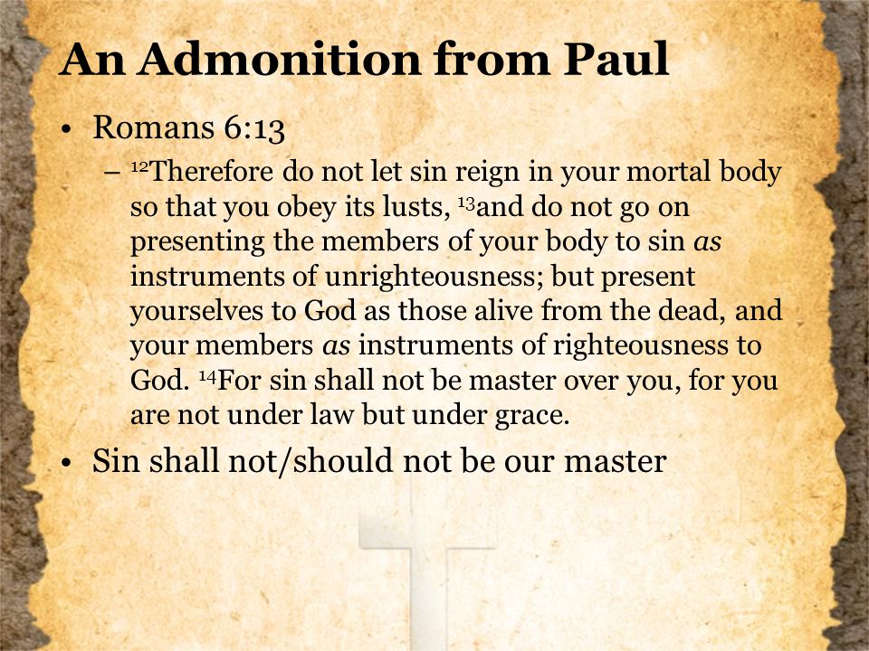 An Admonition from Paul Romans 6:13 – 12 Therefore do not let sin reign in your mortal body so that you obey its lusts, 13 and do not go on presenting the members of your body to sin as instruments of unrighteousness; but present yourselves to God as those alive from the dead, and your members as instruments of righteousness to God.