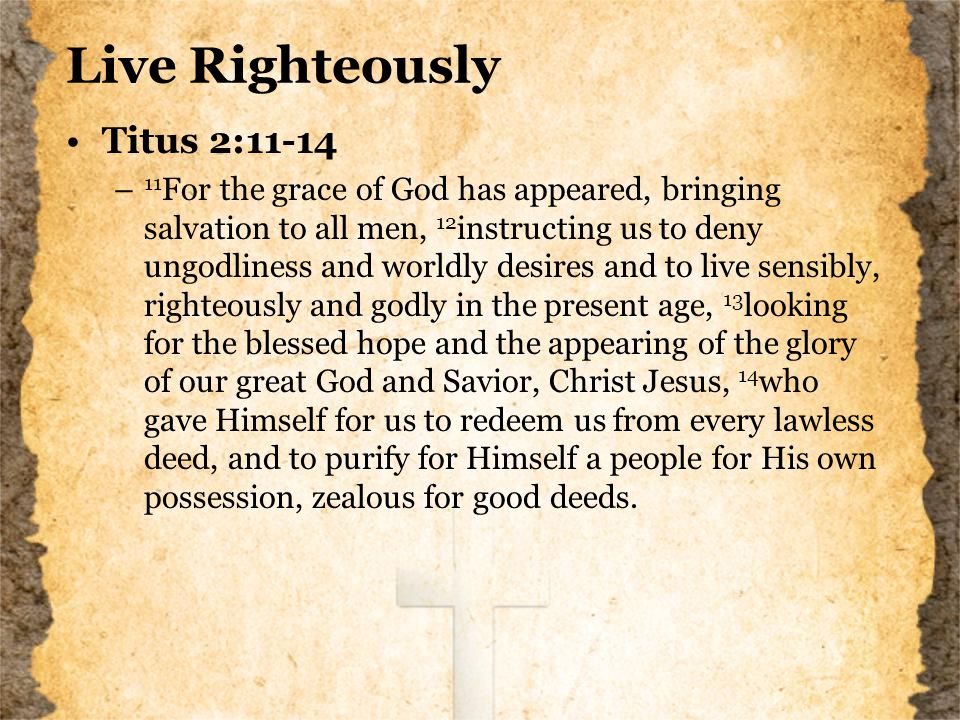 Live Righteously Titus 2:11-14 – 11 For the grace of God has appeared, bringing salvation to all men, 12 instructing us to deny ungodliness and worldly desires and to live sensibly, righteously and godly in the present age, 13 looking for the blessed hope and the appearing of the glory of our great God and Savior, Christ Jesus, 14 who gave Himself for us to redeem us from every lawless deed, and to purify for Himself a people for His own possession, zealous for good deeds.