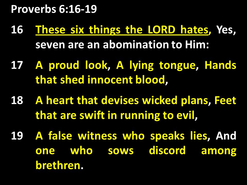Proverbs 6:16-19 These six things the LORD hates, 16 These six things the LORD hates, Yes, seven are an abomination to Him: 17 A proud look, A lying tongue, Hands that shed innocent blood, 18 A heart that devises wicked plans, Feet that are swift in running to evil, 19 A false witness who speaks lies, And one who sows discord among brethren.
