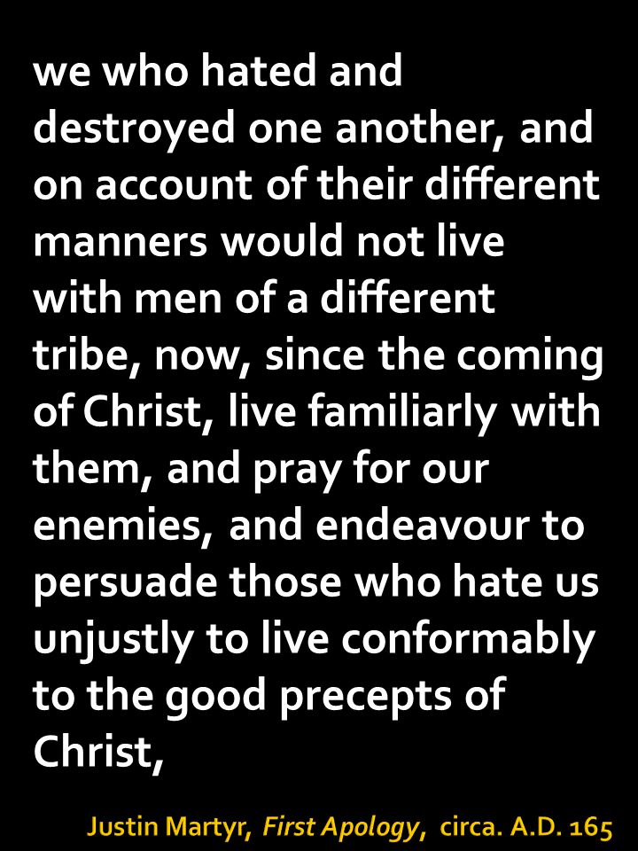 we who hated and destroyed one another, and on account of their different manners would not live with men of a different tribe, now, since the coming of Christ, live familiarly with them, and pray for our enemies, and endeavour to persuade those who hate us unjustly to live conformably to the good precepts of Christ,