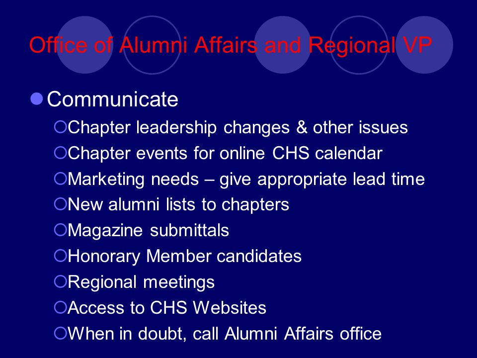 Office of Alumni Affairs and Regional VP Communicate  Chapter leadership changes & other issues  Chapter events for online CHS calendar  Marketing needs – give appropriate lead time  New alumni lists to chapters  Magazine submittals  Honorary Member candidates  Regional meetings  Access to CHS Websites  When in doubt, call Alumni Affairs office