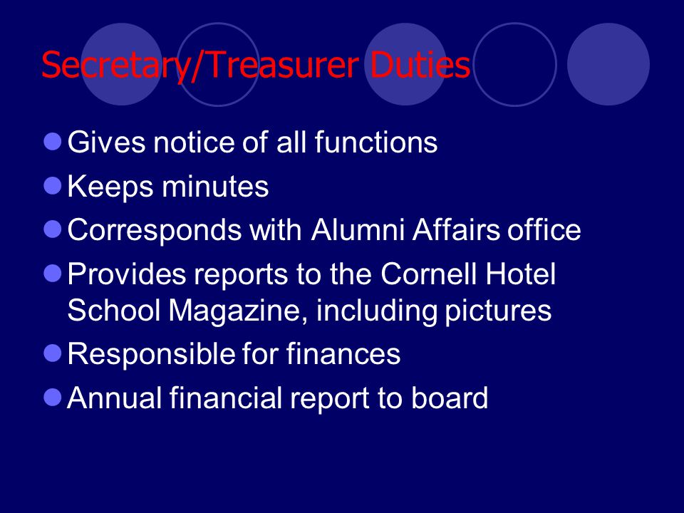 Secretary/Treasurer Duties Gives notice of all functions Keeps minutes Corresponds with Alumni Affairs office Provides reports to the Cornell Hotel School Magazine, including pictures Responsible for finances Annual financial report to board
