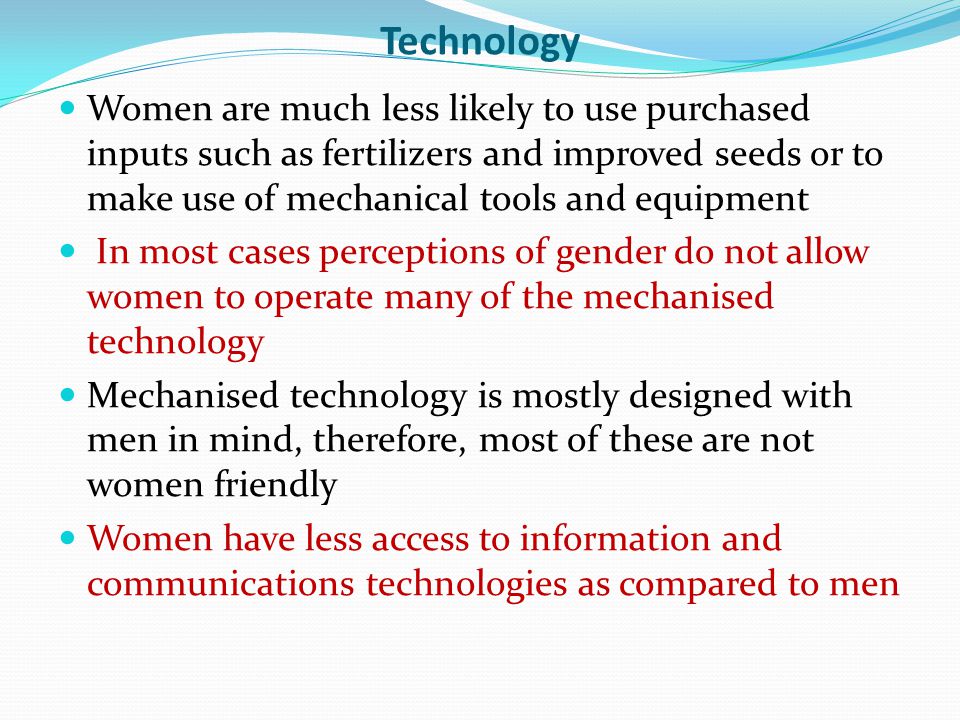 Technology Women are much less likely to use purchased inputs such as fertilizers and improved seeds or to make use of mechanical tools and equipment In most cases perceptions of gender do not allow women to operate many of the mechanised technology Mechanised technology is mostly designed with men in mind, therefore, most of these are not women friendly Women have less access to information and communications technologies as compared to men