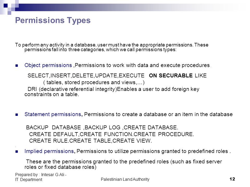Palestinian Land Authority12 Prepared by : Intesar G Ali - IT Department Permissions Types To perform any activity in a database, user must have the appropriate permissions.
