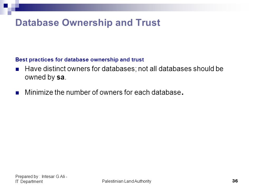 Palestinian Land Authority36 Prepared by : Intesar G Ali - IT Department Database Ownership and Trust Best practices for database ownership and trust Have distinct owners for databases; not all databases should be owned by sa.