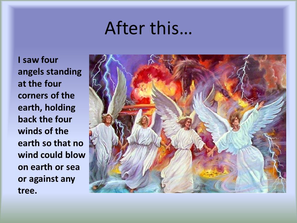 After this… I saw four angels standing at the four corners of the earth, holding back the four winds of the earth so that no wind could blow on earth or sea or against any tree.