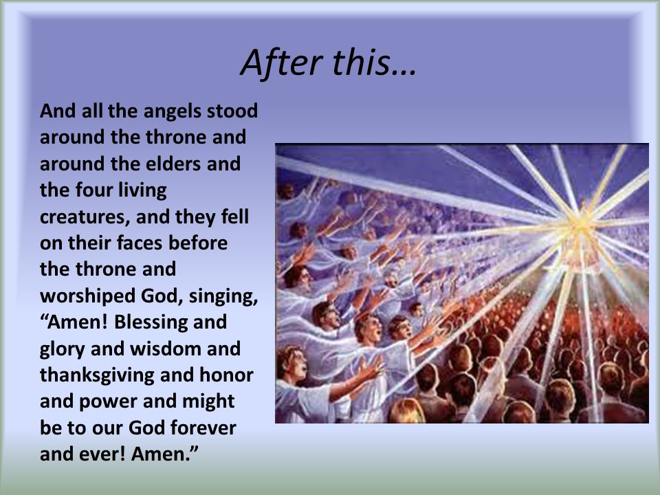 After this… And all the angels stood around the throne and around the elders and the four living creatures, and they fell on their faces before the throne and worshiped God, singing, Amen.