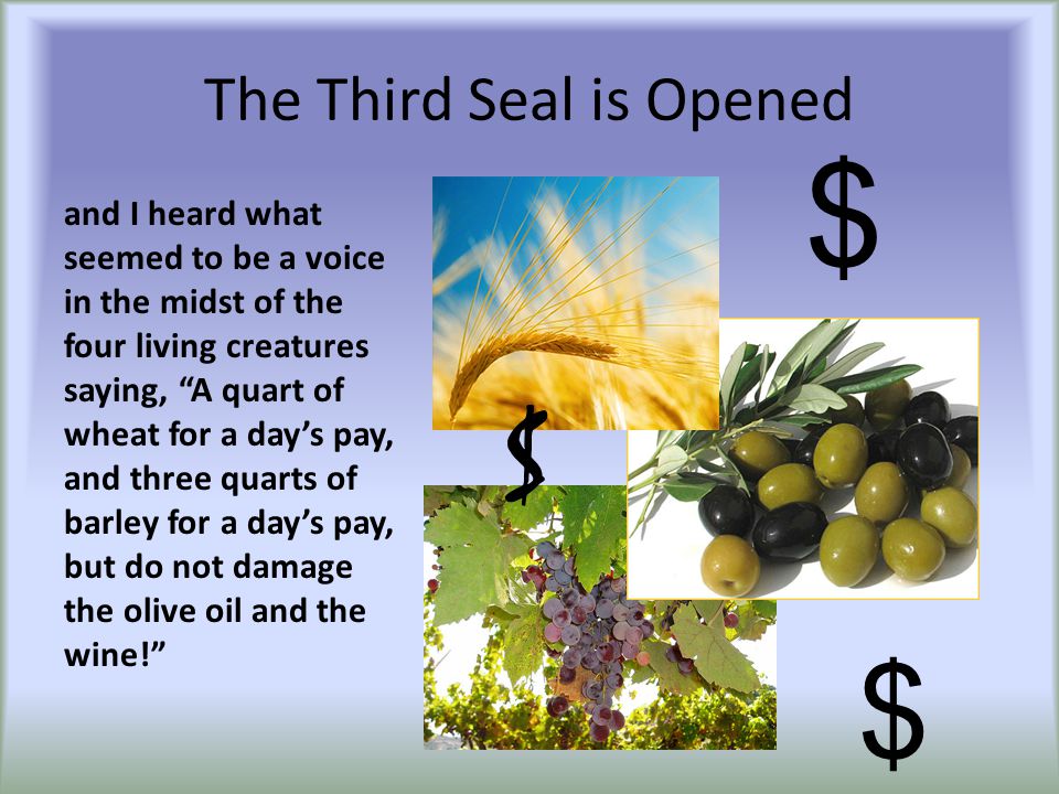 The Third Seal is Opened and I heard what seemed to be a voice in the midst of the four living creatures saying, A quart of wheat for a day’s pay, and three quarts of barley for a day’s pay, but do not damage the olive oil and the wine! $ $ $