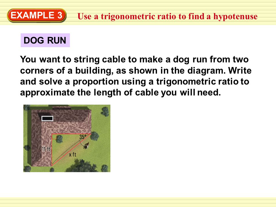 Warm-Up Exercises EXAMPLE 3 Use a trigonometric ratio to find a hypotenuse DOG RUN You want to string cable to make a dog run from two corners of a building, as shown in the diagram.
