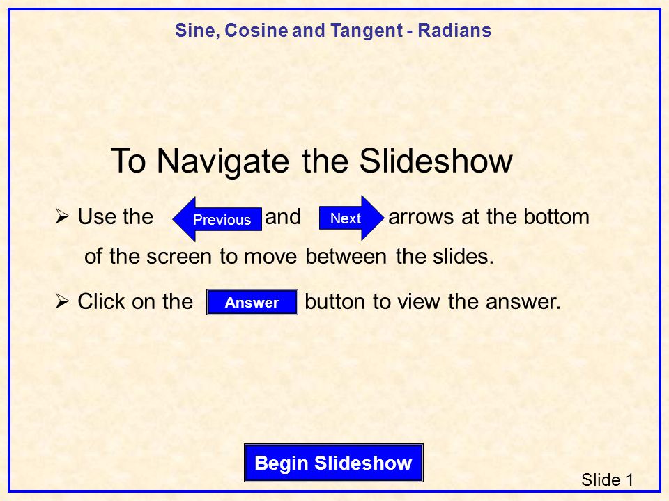 Sine, Cosine and Tangent - Radians Slide 1 Begin Slideshow Answer Next Previous To Navigate the Slideshow  Use the and arrows at the bottom of the screen to move between the slides.