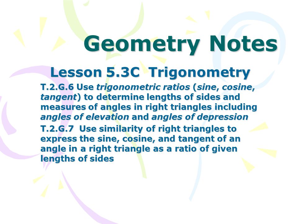 Geometry Notes Lesson 5.3C Trigonometry T.2.G.6 Use trigonometric ratios (sine, cosine, tangent) to determine lengths of sides and measures of angles in right triangles including angles of elevation and angles of depression T.2.G.7 Use similarity of right triangles to express the sine, cosine, and tangent of an angle in a right triangle as a ratio of given lengths of sides