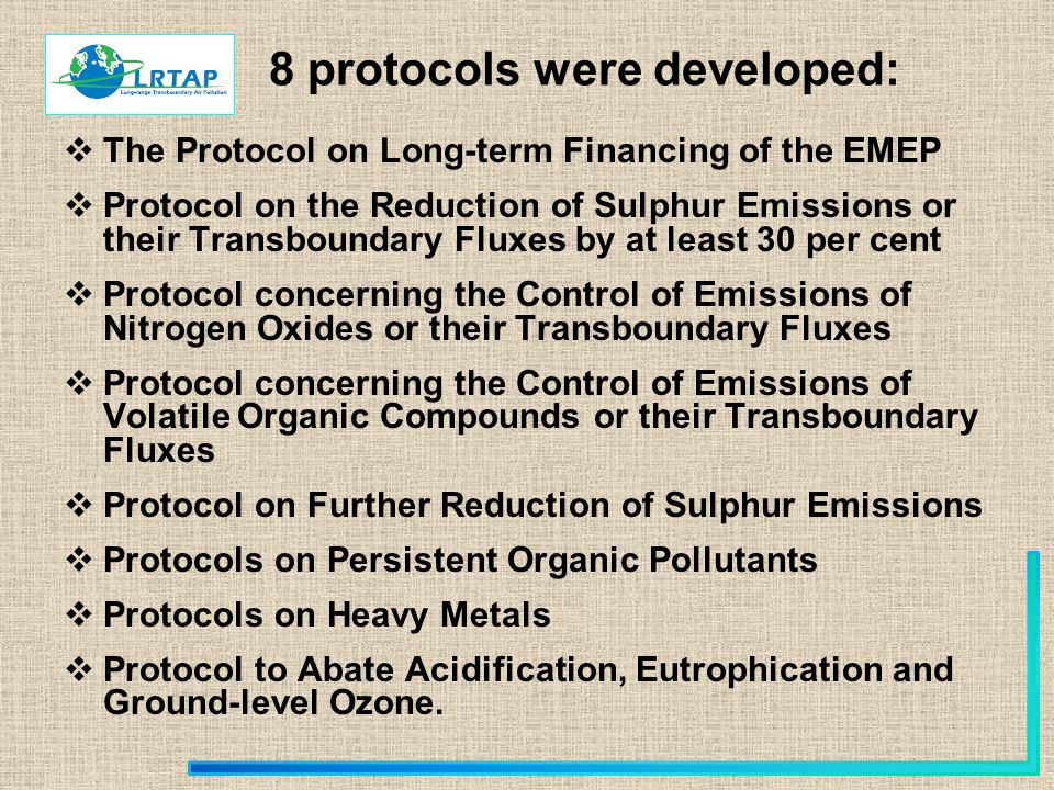 8 protocols were developed:  The Protocol on Long-term Financing of the EMEP  Protocol on the Reduction of Sulphur Emissions or their Transboundary Fluxes by at least 30 per cent  Protocol concerning the Control of Emissions of Nitrogen Oxides or their Transboundary Fluxes  Protocol concerning the Control of Emissions of Volatile Organic Compounds or their Transboundary Fluxes  Protocol on Further Reduction of Sulphur Emissions  Protocols on Persistent Organic Pollutants  Protocols on Heavy Metals  Protocol to Abate Acidification, Eutrophication and Ground-level Ozone.