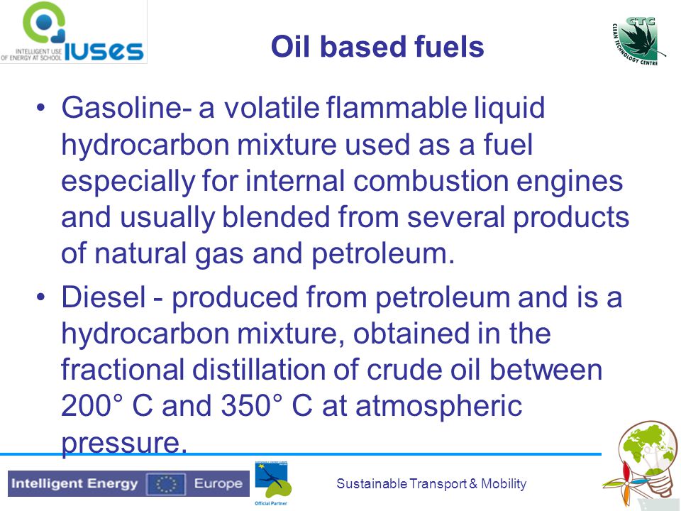 Sustainable Transport & Mobility Oil based fuels Gasoline- a volatile flammable liquid hydrocarbon mixture used as a fuel especially for internal combustion engines and usually blended from several products of natural gas and petroleum.