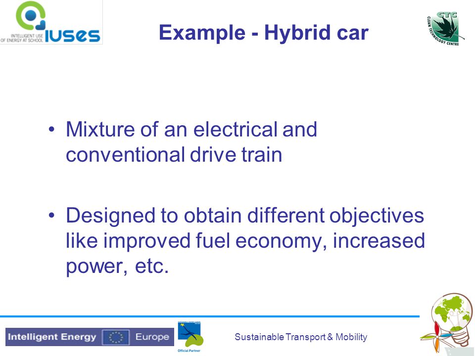 Sustainable Transport & Mobility Example - Hybrid car Mixture of an electrical and conventional drive train Designed to obtain different objectives like improved fuel economy, increased power, etc.
