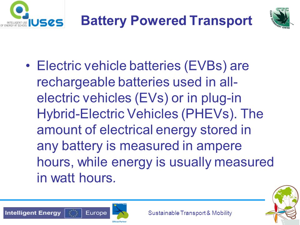 Sustainable Transport & Mobility Battery Powered Transport Electric vehicle batteries (EVBs) are rechargeable batteries used in all- electric vehicles (EVs) or in plug-in Hybrid-Electric Vehicles (PHEVs).