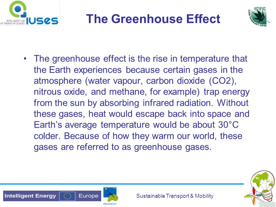 Sustainable Transport & Mobility The Greenhouse Effect The greenhouse effect is the rise in temperature that the Earth experiences because certain gases in the atmosphere (water vapour, carbon dioxide (CO2), nitrous oxide, and methane, for example) trap energy from the sun by absorbing infrared radiation.