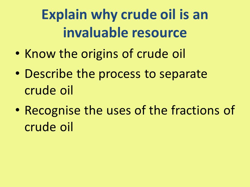 Explain why crude oil is an invaluable resource Know the origins of crude oil Describe the process to separate crude oil Recognise the uses of the fractions of crude oil