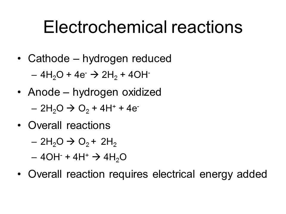 Electrochemical reactions Cathode – hydrogen reduced –4H 2 O + 4e -  2H 2 + 4OH - Anode – hydrogen oxidized –2H 2 O  O 2 + 4H + + 4e - Overall reactions –2H 2 O  O 2 + 2H 2 –4OH - + 4H +  4H 2 O Overall reaction requires electrical energy added