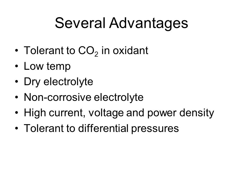 Several Advantages Tolerant to CO 2 in oxidant Low temp Dry electrolyte Non-corrosive electrolyte High current, voltage and power density Tolerant to differential pressures