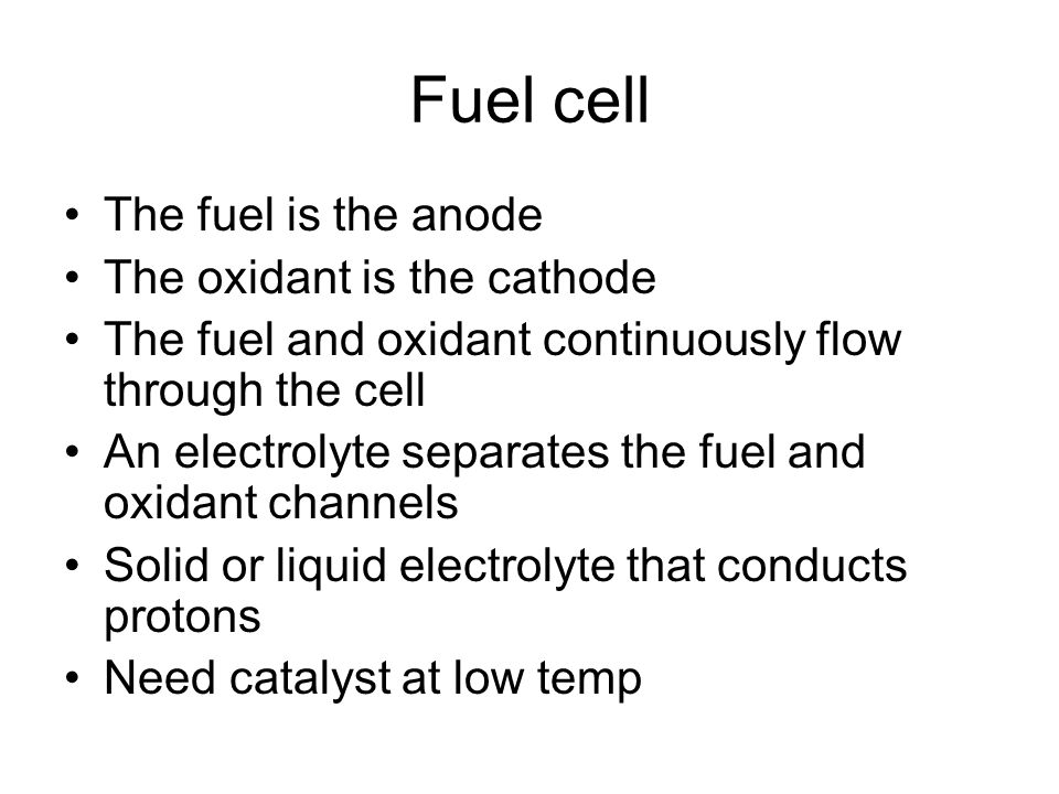 Fuel cell The fuel is the anode The oxidant is the cathode The fuel and oxidant continuously flow through the cell An electrolyte separates the fuel and oxidant channels Solid or liquid electrolyte that conducts protons Need catalyst at low temp