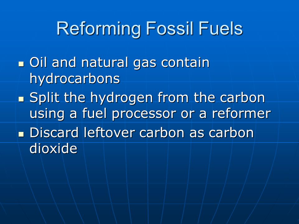 Reforming Fossil Fuels Oil and natural gas contain hydrocarbons Oil and natural gas contain hydrocarbons Split the hydrogen from the carbon using a fuel processor or a reformer Split the hydrogen from the carbon using a fuel processor or a reformer Discard leftover carbon as carbon dioxide Discard leftover carbon as carbon dioxide
