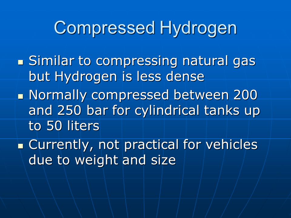 Compressed Hydrogen Similar to compressing natural gas but Hydrogen is less dense Similar to compressing natural gas but Hydrogen is less dense Normally compressed between 200 and 250 bar for cylindrical tanks up to 50 liters Normally compressed between 200 and 250 bar for cylindrical tanks up to 50 liters Currently, not practical for vehicles due to weight and size Currently, not practical for vehicles due to weight and size